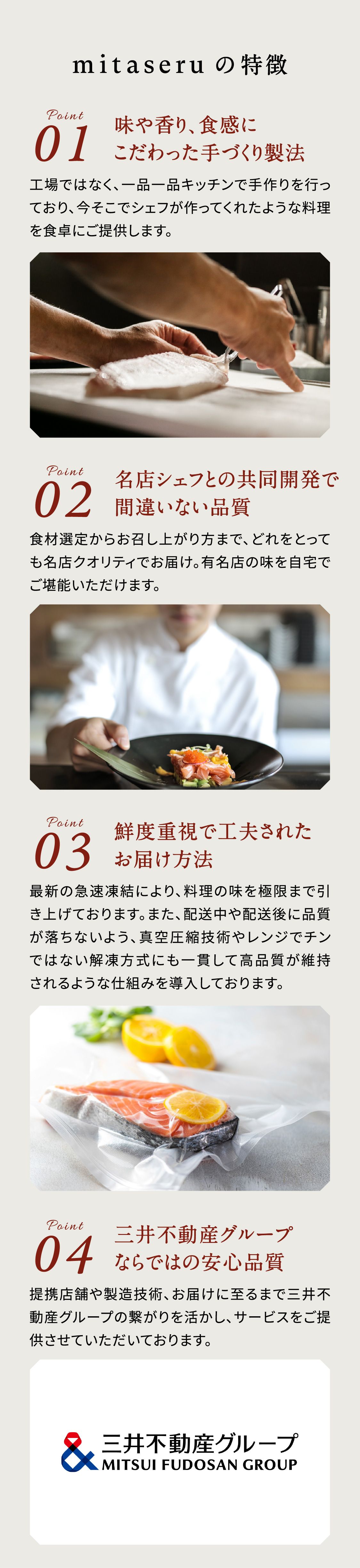 
                  mitaseru の特徴
                  Point 01
                  味や香り、食感にこだわった手づくり製法
                  工場ではなく、一品一品キッチンで手作りを行っており、今そこにシェフが作ってくれたような料理を食卓にご提供します。保存料を使用しておりません。
                  Point 02
                  名店シェフとの共同開発で間違いない品質
                  食材選定からお召し上がり方まで、どれをとっても名店クオリティでお届け。名店の味を自宅でご堪能いただけます。
                  Point 03
                  鮮度重視で工夫されたお届け方法
                  最新の急速凍結により、料理の極限まで引き上げております。また、配送中や配送後に品質が落ちないよう、真空圧縮技術やレンジでチンではない解凍方法にも一貫して高品質が維持されるような仕組みを導入しております。
                  Point 04
                  三井不動産グループならではの安心品質
                  提携店舗や製造技術、お届けに至るまで三井不動産グループの繋がりを活かし、サービスをご提供させていただいております。
                  