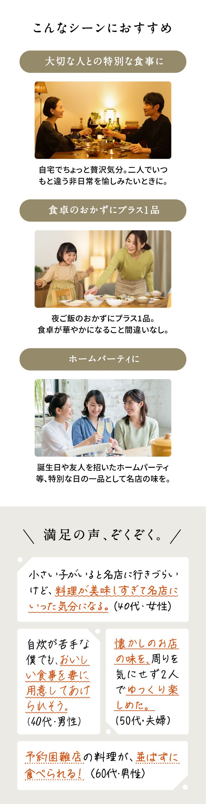 こんなシーンにおすすめ
            在宅ワーク中にもうフードデリバリーで待たない！ 在宅ワーク中に忙しくてもランチは愉しみたいときに。食卓のおかずにプラス1品 夜ご飯のおかずにプラス1品。
            食卓が華やかになること間違いなし。 ホームパーティに誕生日や友人を招いたホームパーティに。特別な日の一品として名店の味を。
            大切な人へのギフトに高級レストランの味を再現。大切な人を驚かせる特別なサプライズにも。
            満足の声、ぞくぞく。 小さい子どもがいると夕食に行きづらいけど、料理が美味しすぎて名店に行った気分になる。
            自炊が苦手な僕でも、おいしい食事を裏ごし用意してあげられそう。
            在宅のひとりランチに使える。
            一人でランチ作るのって面倒ですよね。
            予約困難店の料理が並ばずに食べられる！