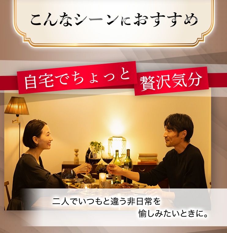 こんなシーンにおすすめ 自宅でちょっと贅沢気分 二人でいつもと違う非日常を愉しみたいときに。