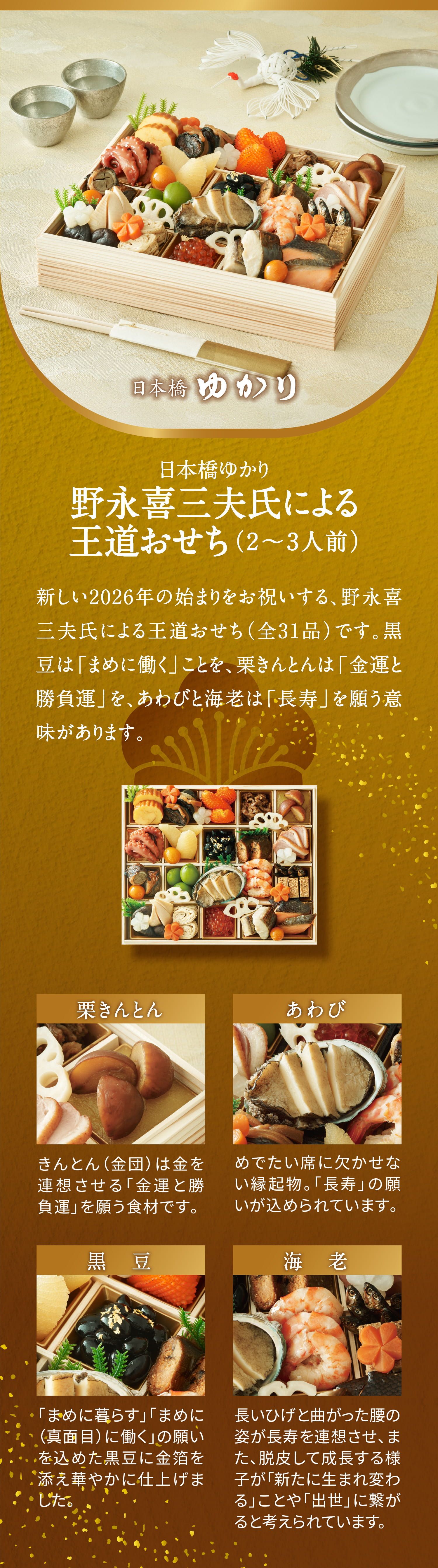 日本橋ゆかり野永喜三夫氏による王道おせち（2〜3人前）
             新しい2026年の始まりをお祝いする、野永喜三夫氏による王道おせち（全31品）です。
             黒豆は「まめに働く」ことを、栗きんとんは「金運と勝負運」を、あわびと海老は「長寿」を願う意味があります。