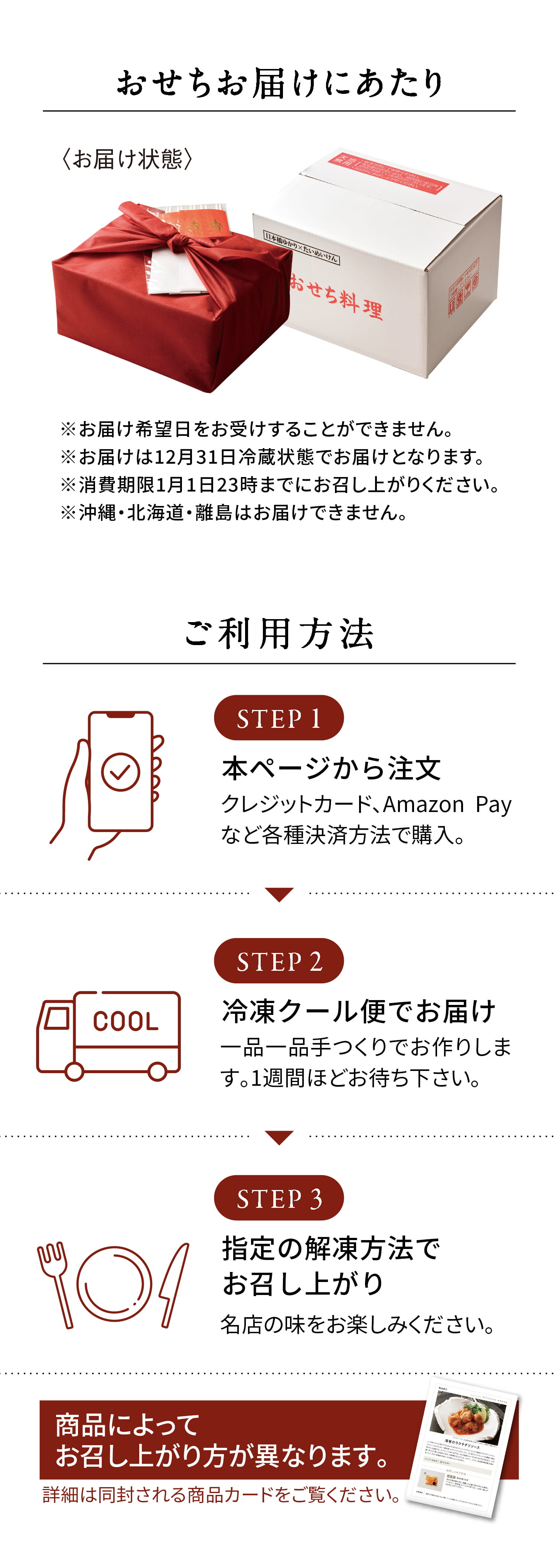 おせちお届けにあたり | ※お届け希望日をお受けすることができません。
            ※お届けは12月31日冷蔵状態でお届けとなります。
            ※消費期限1月1日23時までにお召し上がりください。
            ※沖縄・北海道・離島はお届けできません。
            ご利用方法
            STEP 1
            本ページから注文
            クレジットカード、Amazon Payなど各種決済方法で購入。
            STEP 2
            冷凍クール便でお届け
            一品一品手づくりでお作りします。1週間ほどお待ち下さい。
            STEP 3
            指定の解凍方法でお召し上がり
            名店の味をお楽しみください。
            商品によってお召し上がり方が異なります。
            詳細は同封される商品カードをご覧ください。
            厳選お取り寄せグルメサービス