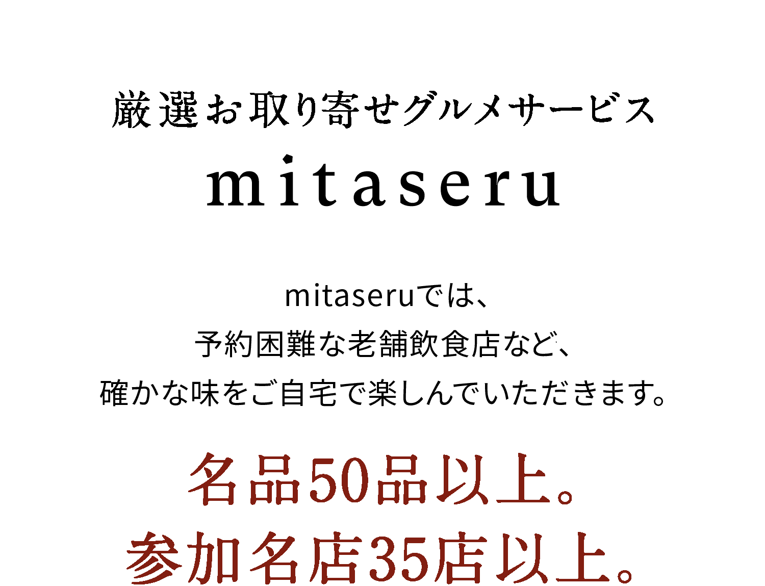 mitaseru
            mitaseruでは、ミシュランガイド掲載店から
            予約困難な老舗飲食店まで、
            確かな味をご自宅で楽しんでいただきます。
            名品50品以上。
            参加名店35店以上。