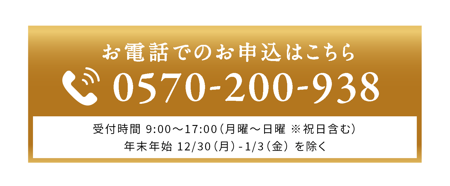 お電話でのお申し込みはこちら 0570-200-938 受付時間9:00-17:00 （月曜〜日曜※祝日含む）年末年始12/30(月)-1/3(金)を除く