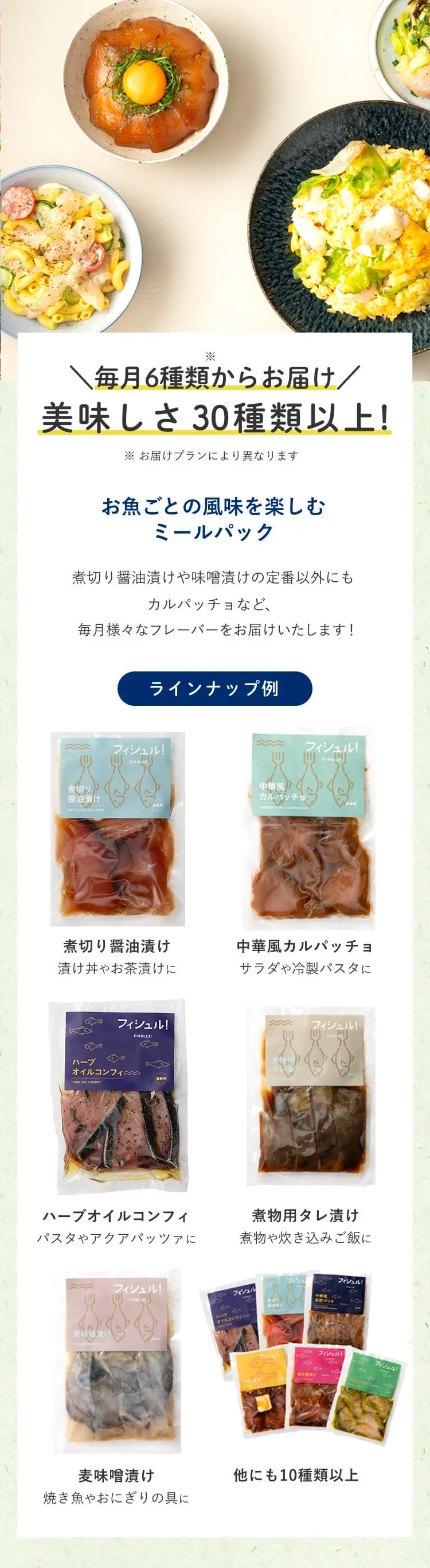 毎月6種類からお届け美味しさ20種類以上！お魚ごとの風味を楽しむミールパック　煮切り醤油漬けや味噌漬けの定番以外にもカルパッチョなど、毎月、定番ラインナップや新フレーバーをお届けします！食のクリエイティブディレクター「TETO TETO」監修 ラインナップ例 煮切り醤油漬け 漬け丼やお茶漬けに 中華風カルパッチョ サラダや冷凍パスタに ハーブオイルコンフィ パスタやアクアパッツァに 煮物用タレ漬け 煮物や炊き込みご飯に 麦味噌漬け 焼き魚やおにぎりの具に 他にも10種類以上 毎月新フレーバー続々 食のクリエイティブプロダクション「TETO TETO Inc」一人暮らしの感度を高めるアイテムやブランド作りを行うクリエイティブプロダクションです。作り手の思いに寄り添い、食材の背景まで伝わるようなモノづくりを心がけています。フィシュルでは、地元九州の食材を中心に、作り手の魅力と食べてのワクワクを感じられるレシピ開発を心がけています。