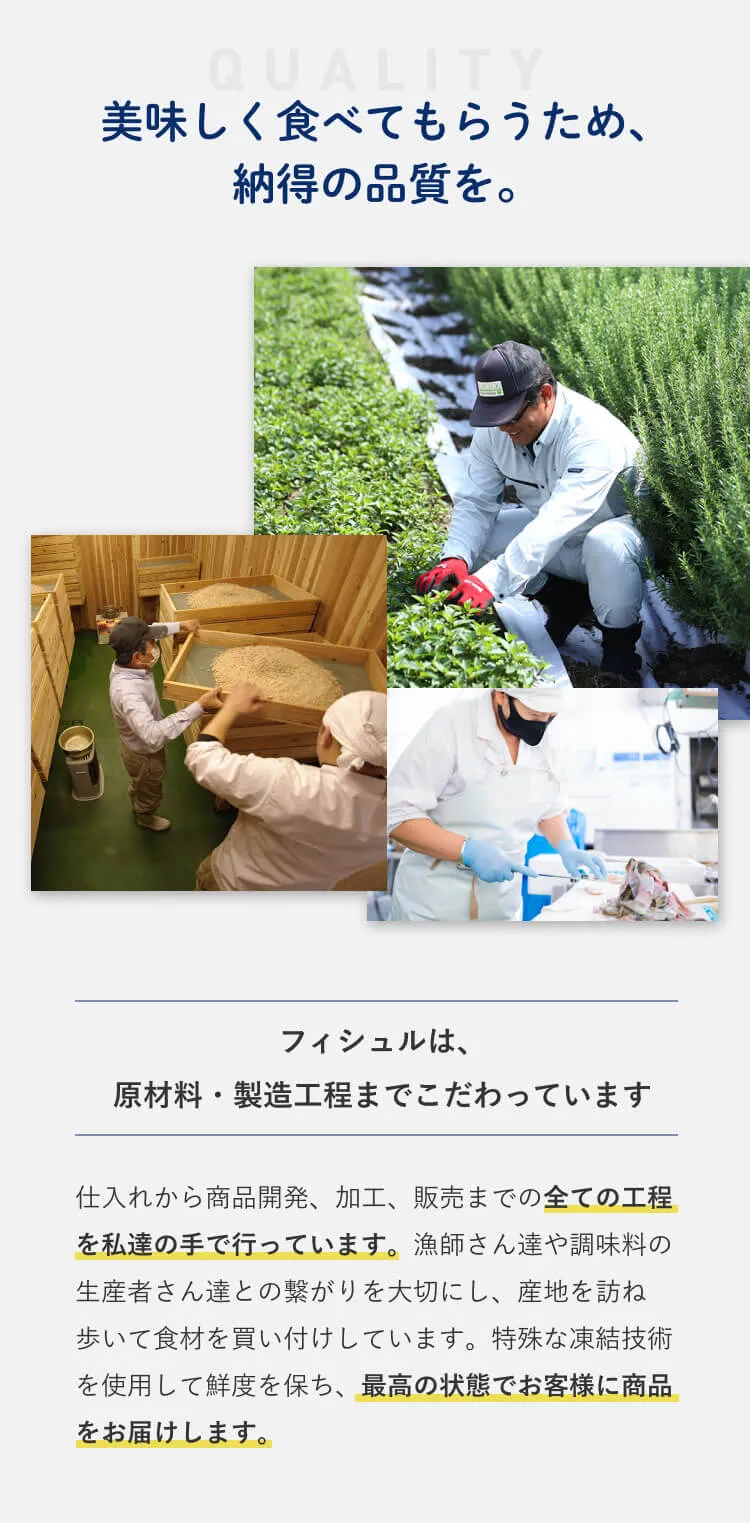 美味しく食べてもらうため、納得の品質を。 フィシュルは原材料・製造工程までこだわっています 仕入れから商品開発、加工、販売までの全ての工程を私たちの手でおこなっています。漁師さんたちや調味料の生産者さんたちとのつながりを大切にし、産地を訪ね歩いて食材を買付しています。特殊な凍結技術を使用して鮮度を保ち、最高の状態でお客様に商品をお届けします。