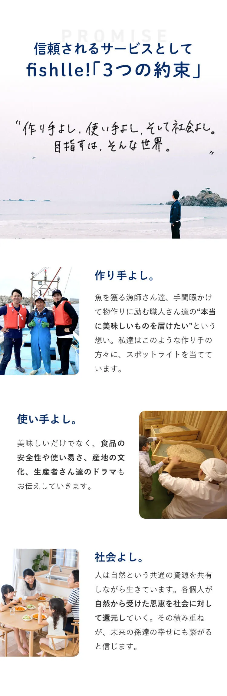 信頼されるサービスとしてfishlle!「３つの約束」 手作りよし、使い手よし、そして社会よし。目指すは、そんな世界。作り手よし。魚を獲る漁師さんたち、手間暇かけて物作りに励む職人さんたちの本当に美味しいものを届けたいという想い。私たちはこのような作り手の方々にスポットライトを当てています。使い手よし。美味しさだけでなく、食品の安全性や使いやすさ、産地の文化、生産者さんたちのドラマもお伝えしていきます。社会よし。人は自然という共通の資源を共有しながら生きています。各個人が自然から受けた恩恵を社会に対して還元していく。その積み重ねが未来の孫たちの幸せにも繋がると信じます。