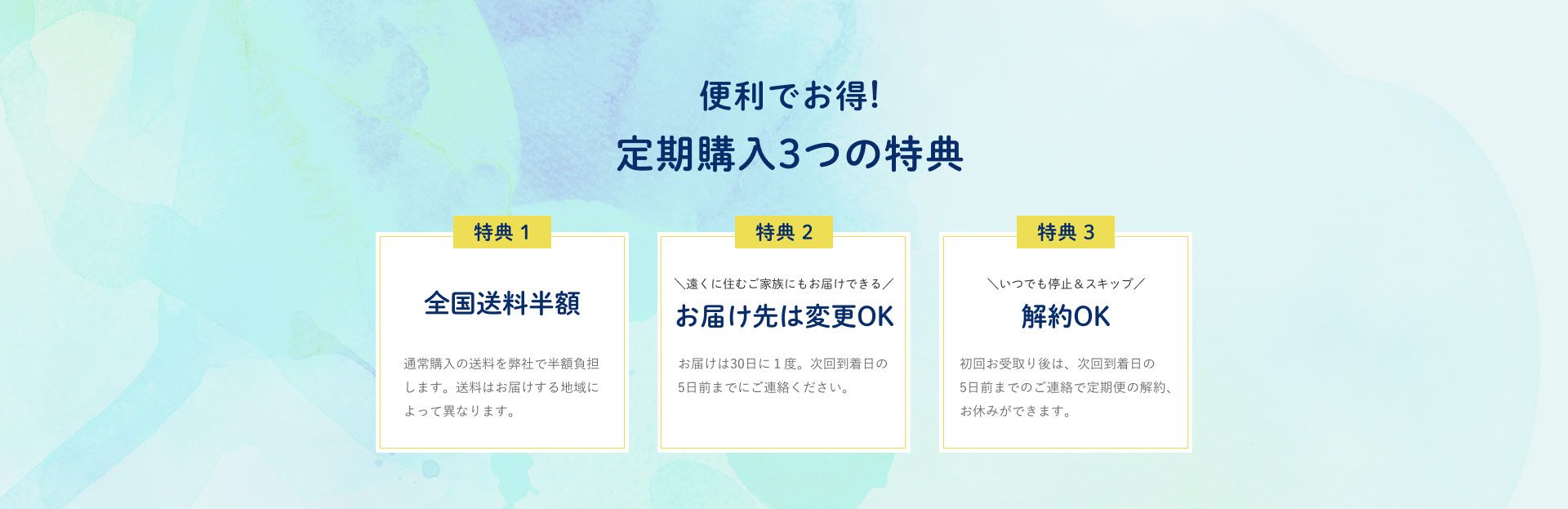 便利でお得！定期購入の３つの特典 特典1全国送料半額 通常購入の送料を弊社で半額負担します。送料はお届けする地域によって異なります。特典2 遠くに住むご家族にもお届けできるお届け先は変更OK お届けは30日に1度。次回到着日の5日前までにご連絡ください。特典3いつでも停止＆スキップ解約OK 初回お受け取り後は、次回到着日の5日前までのご連絡で定期便の解約、お休みができます。
