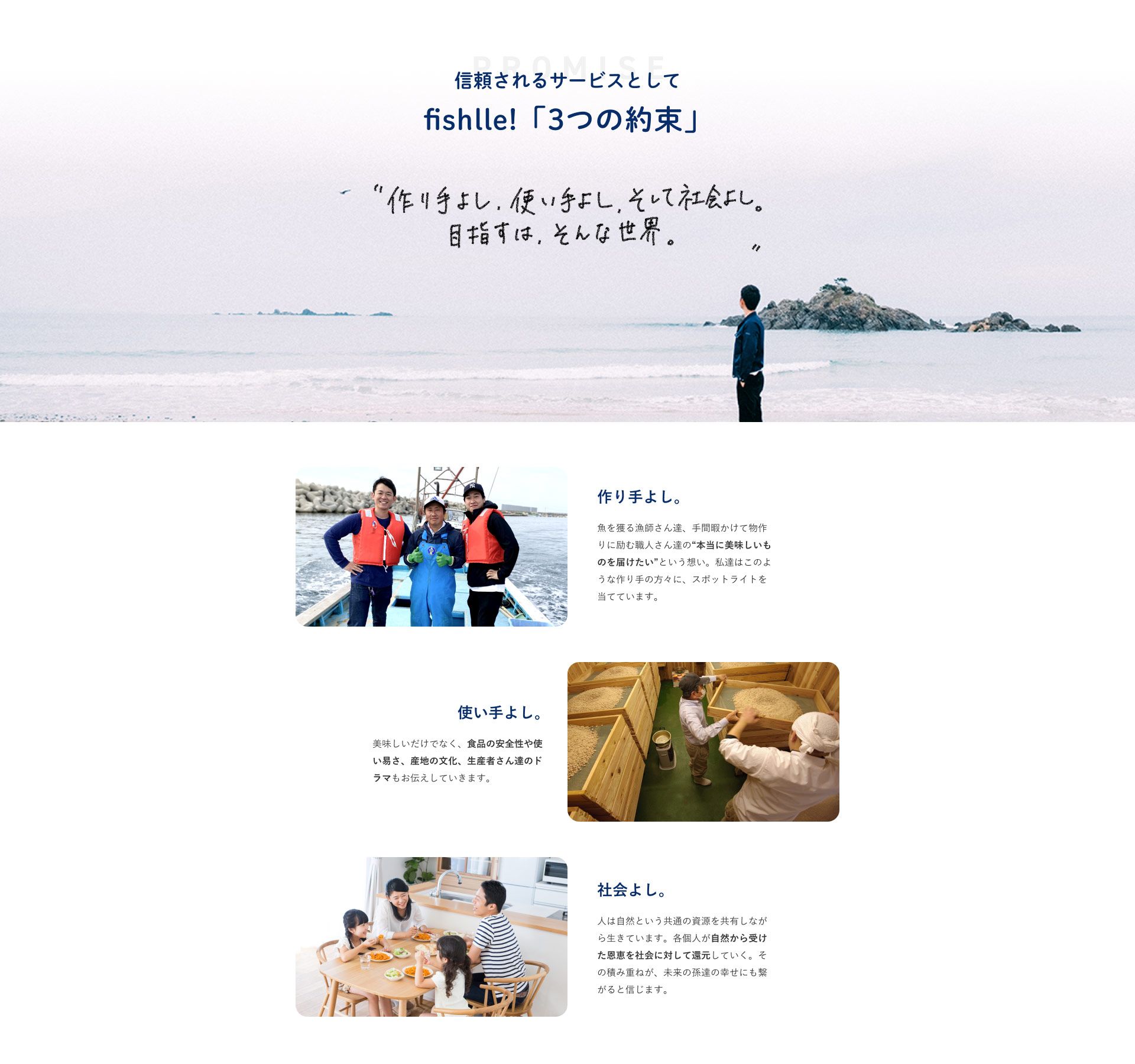 信頼されるサービスとしてfishlle!「３つの約束」 手作りよし、使い手よし、そして社会よし。目指すは、そんな世界。作り手よし。魚を獲る漁師さんたち、手間暇かけて物作りに励む職人さんたちの本当に美味しいものを届けたいという想い。私たちはこのような作り手の方々にスポットライトを当てています。使い手よし。美味しさだけでなく、食品の安全性や使いやすさ、産地の文化、生産者さんたちのドラマもお伝えしていきます。社会よし。人は自然という共通の資源を共有しながら生きています。各個人が自然から受けた恩恵を社会に対して還元していく。その積み重ねが未来の孫たちの幸せにも繋がると信じます。
