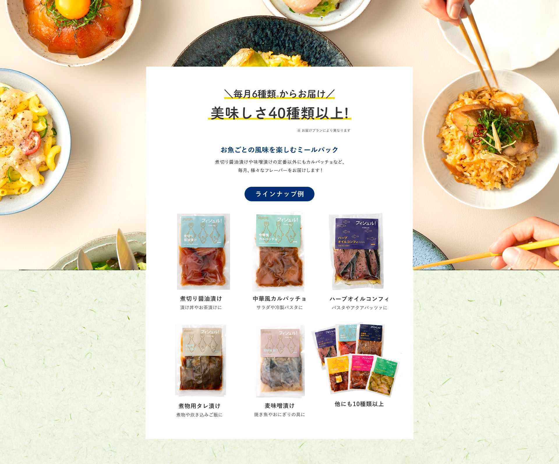 毎月6種類からお届け美味しさ20種類以上！お魚ごとの風味を楽しむミールパック　煮切り醤油漬けや味噌漬けの定番以外にもカルパッチョなど、毎月、定番ラインナップや新フレーバーをお届けします！食のクリエイティブディレクター「TETO TETO」監修 ラインナップ例 煮切り醤油漬け 漬け丼やお茶漬けに 中華風カルパッチョ サラダや冷凍パスタに ハーブオイルコンフィ パスタやアクアパッツァに 煮物用タレ漬け 煮物や炊き込みご飯に 麦味噌漬け 焼き魚やおにぎりの具に 他にも10種類以上 毎月新フレーバー続々 食のクリエイティブプロダクション「TETO TETO Inc」一人暮らしの感度を高めるアイテムやブランド作りを行うクリエイティブプロダクションです。作り手の思いに寄り添い、食材の背景まで伝わるようなモノづくりを心がけています。フィシュルでは、地元九州の食材を中心に、作り手の魅力と食べてのワクワクを感じられるレシピ開発を心がけています。