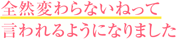 全然変わらないねって言われるようになりました