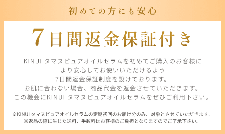 
初めての方にも安心
7日間返金保証付き
KINUI タマヌピュアオイルセラムを初めてご購入のお客様に
より安心してお使いいただけるよう
7日間返金保証制度を設けております。
お肌に合わない場合、商品代金を返金させていただきます、
この機会にKINUI タマヌピュアオイルセラムをぜひご利用下さい。
※KINUI タマヌピュアオイルセラムの定期初回のお届け分のみ、対象とさせていただきます。
※返品の際に生じた送料、手数料はお客様のご負担となりますのでご了承下さい。
        