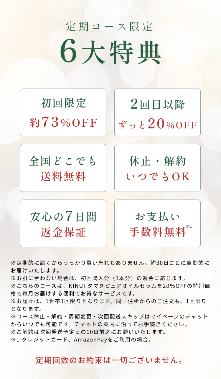 
定期コース限定 6大特典
初回限定約73％OFF
2回目以降 ずっと20％OFF
全国どこでも送料無料
休止・解約いつでもOK
安心の7日間返金保証
お支払い手数料無料
※定期的に届くからうっかり買い忘れもありません。約30日ごとに自動的にお届けいたします。
※お肌に合わない場合は、初回購入分（1本分）の返金に応じます。
※こちらのコースは、KINUI タマヌピュアオイルセラムを20％OFFの特別価格で毎月お届けする便利でお得なサービスです。
※お届けは、1世帯1回限りとなります。同一住所からのご注文も、1回限りとなります。
※コース休止・解約いつでも可能です。
※お得な定期コースは複数回のお受け取りを前提にお値引きしているサービスです。そのため初回のみのお受け取りで、お客様都合の解約をご希望の場合のみ、3,000円のキャンセル料が発生いたします。
※コース休止・解約・周期変更のご連絡は、次回発送予定日の10日前迄にお願いいたします。
定期回数のお約束は一切ございません。
        