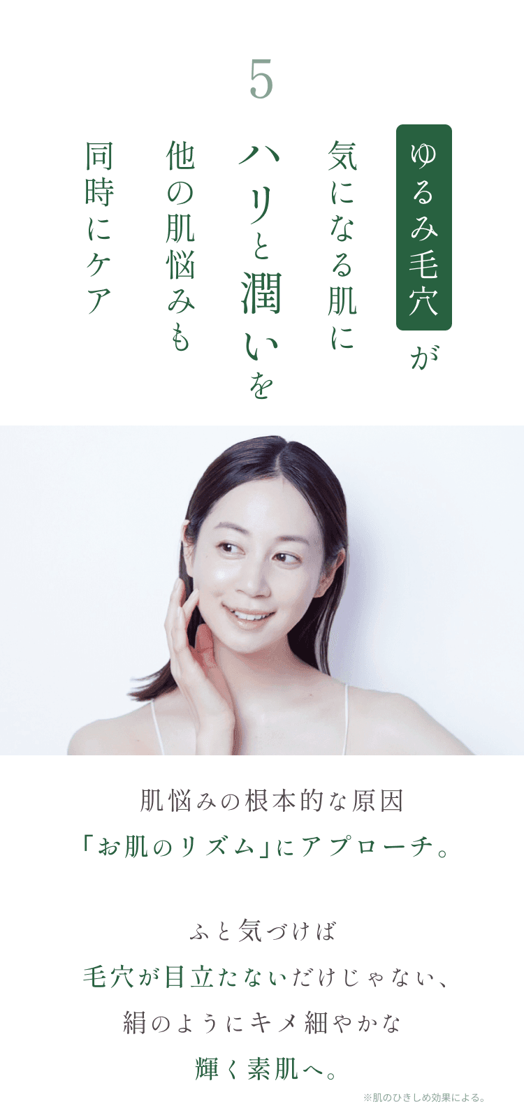 
5.たるみ毛穴にハリと潤いを 他の肌悩みも同時にケア
肌悩みの根本的な原因｢お肌のリズム｣にアプローチ。
ふと気づけば毛穴が目立たないだけじゃない、絹のようにキメ細やかな輝く素肌へ。
        