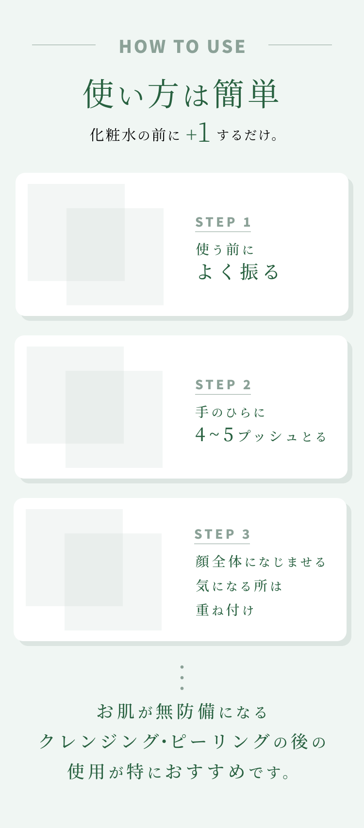 
使い方は簡単
化粧水の前に+1するだけ。
STEP 1 使う前に1秒シェイク
STEP 2 手のひらに3プッシュとる
STEP 3 顔全体になじませる 気になる所は重ね付け
お肌が無防備になるクレンジング・ピーリングの後の使用が特におすすめです。
        