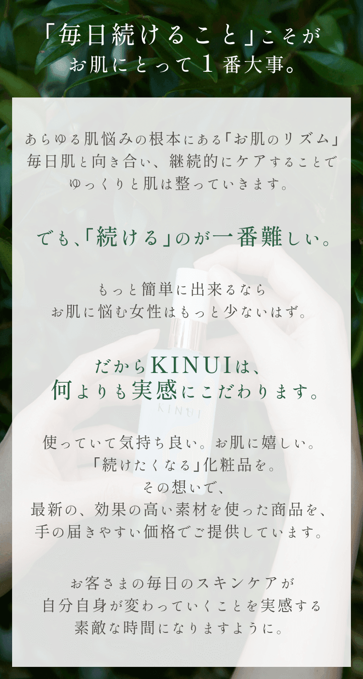 
KINUIが大切にしていること
｢毎日続けること｣こそが｢お肌のリズム｣にとって１番大事。
あらゆる肌悩みの根本にある｢お肌のリズム｣は毎日の継続的なケアによってゆっくりと改善していきます。
でも、｢続ける｣のが一番難しい。
もっと簡単に出来るならお肌に悩む女性はもっと少ないはず。
だからKINUIは、何よりも実感にこだわります。
使っていて気持ち良い。変化が嬉しい。
｢続けたくなる｣化粧品を。
その想いで、最新の、効果の高い素材を使った商品を、手の届きやすい価格でご提供しています。
お客さまの毎日のスキンケアが自分自身が変わっていくことを実感する素敵な時間になりますように。
        