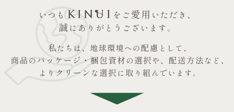 
いつもKINUIをご愛用いただきありがとうございます。
私たちは、地球環境への配慮として、商品のパッケージ・梱包資材の選択や、配送方法など、よりクリーンな選択に取り組んでいます。
          