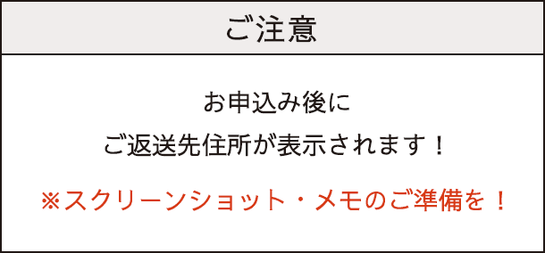 ご注意：お申し込み後にご返送先住所が表示されます。スクリーンショット・メモのご準備を！