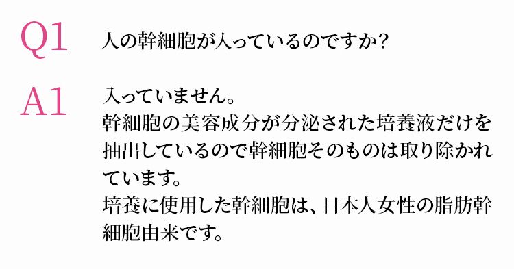 Q1 人の幹細胞が入っているのですか？　A1 入っていません。幹細胞の美容成分が分泌された培養液だけを抽出しているので幹細胞そのものは取り除かれています。培養に使用した幹細胞は、日本人女性の脂肪幹細胞由来です。