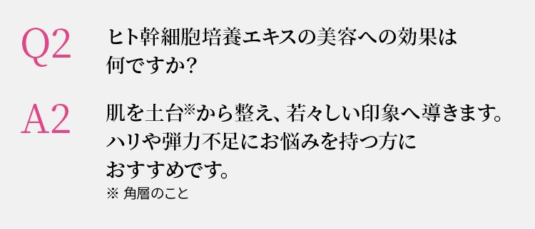 Q2 ヒト幹細胞培養エキスの美容への効果は何ですか？　A2 肌を土台  から整え、若々しい印象へ導きます。ハリや弾力不足にお悩みを持つ方におすすめです。