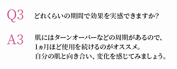 Q3 どれくらいの期間で効果を実感できますか？　A3 肌にはターンオーバーなどの周期があるので、1ヵ月ほど使用を続けるのがオススメ。自分の肌と向き合い、変化を感じてみましょう。