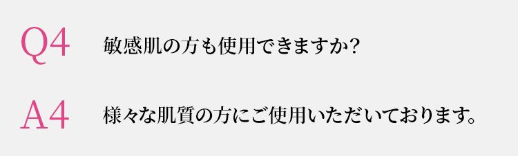 Q4 敏感肌の方も使用できますか？　A4 様々な肌質の方にご使用いただいております。