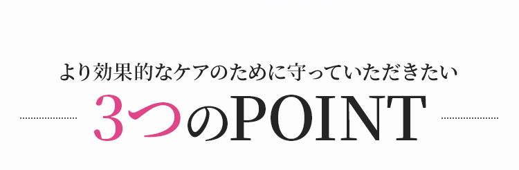 より効果的なケアのために守っていただきたい3つのPOINT