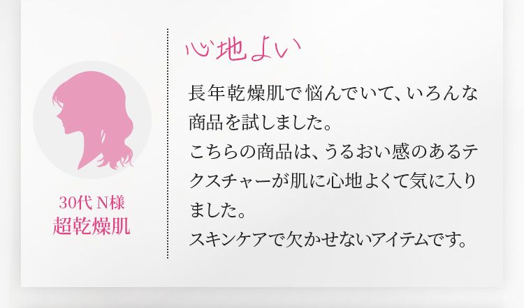 心地よい　長年乾燥肌で悩んでいて、いろんな商品を試しました。こちらの商品は、うるおい感のあるテクスチャーが肌に心地よくて気に入りました。スキンケアで欠かせないアイテムです。 30代 N様 超乾燥肌