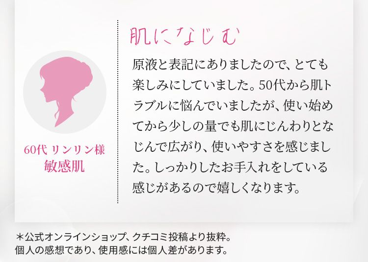 肌になじむ　原液と表記にありましたので、とても楽しみにしていました。50代から肌トラブルに悩んでいましたが、使い始めてから少しの量でも肌にじんわりとなじんで広がり、使いやすさを感じました。しっかりしたお手入れをしている感じがあるので嬉しくなります。 60代 リンリン様 敏感肌